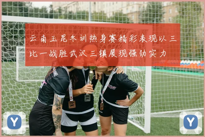 云南玉昆冬训热身赛精彩表现以三比一战胜武汉三镇展现强劲实力