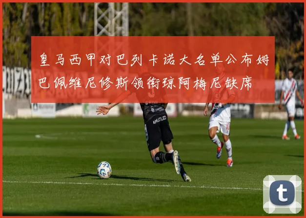 皇马西甲对巴列卡诺大名单公布姆巴佩维尼修斯领衔琼阿梅尼缺席