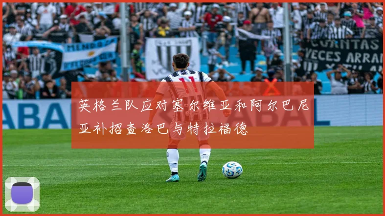 英格兰队应对塞尔维亚和阿尔巴尼亚补招查洛巴与特拉福德