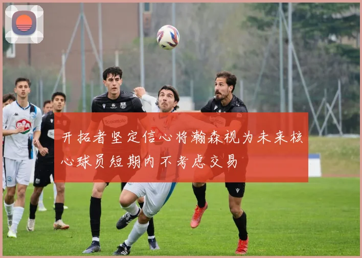 开拓者坚定信心将瀚森视为未来核心球员短期内不考虑交易