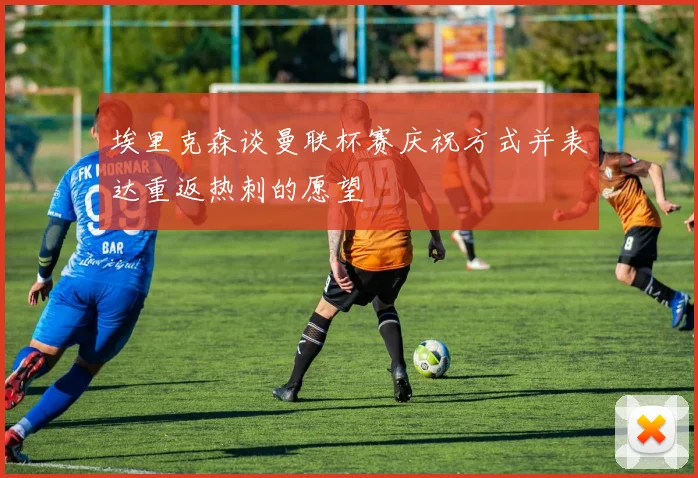 埃里克森谈曼联杯赛庆祝方式并表达重返热刺的愿望