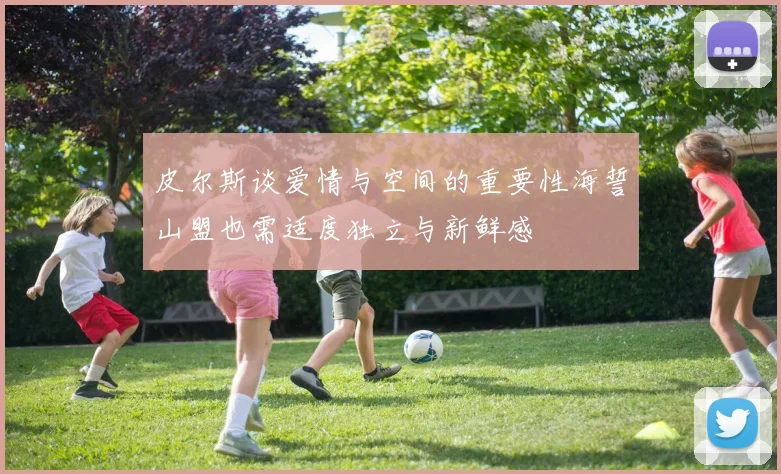 皮尔斯谈爱情与空间的重要性海誓山盟也需适度独立与新鲜感