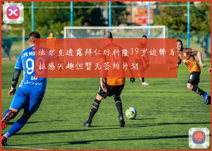 法尔克透露拜仁对科隆19岁边锋马拉感兴趣但暂无签约计划