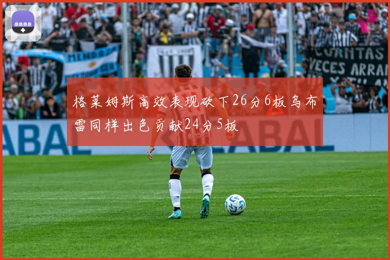 格莱姆斯高效表现砍下26分6板乌布雷同样出色贡献24分5板