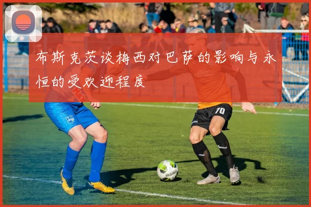 布斯克茨谈梅西对巴萨的影响与永恒的受欢迎程度