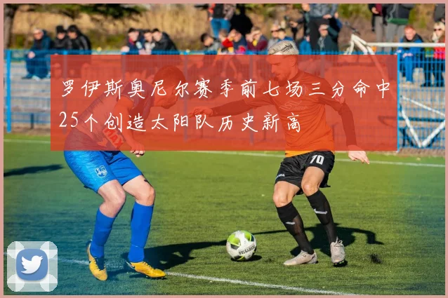 罗伊斯奥尼尔赛季前七场三分命中25个创造太阳队历史新高
