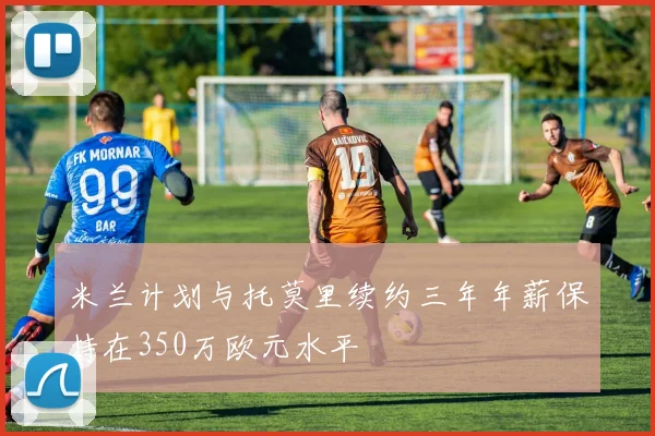 米兰计划与托莫里续约三年年薪保持在350万欧元水平