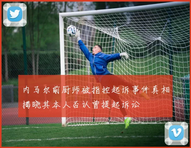 内马尔前厨师被指控起诉事件真相揭晓其本人否认曾提起诉讼