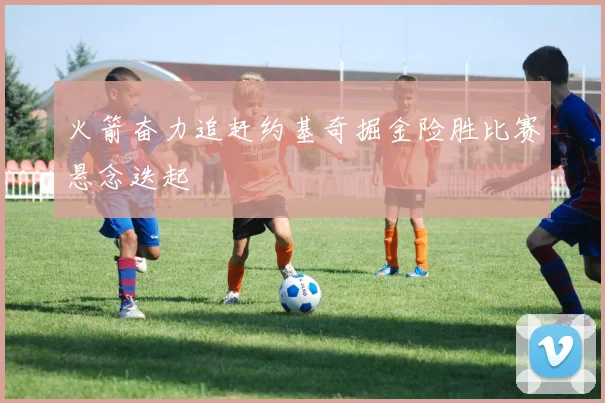 火箭奋力追赶约基奇掘金险胜比赛悬念迭起
