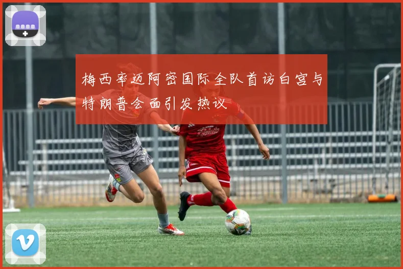 梅西率迈阿密国际全队首访白宫与特朗普会面引发热议