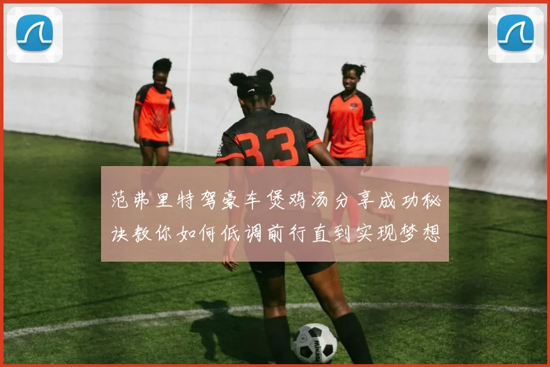 范弗里特驾豪车煲鸡汤分享成功秘诀教你如何低调前行直到实现梦想