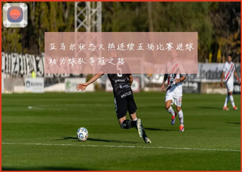 亚马尔状态火热连续五场比赛进球助力球队争冠之路