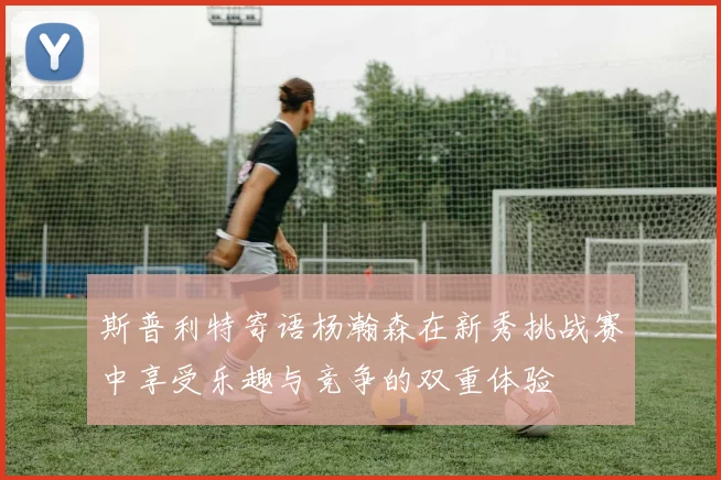 斯普利特寄语杨瀚森在新秀挑战赛中享受乐趣与竞争的双重体验