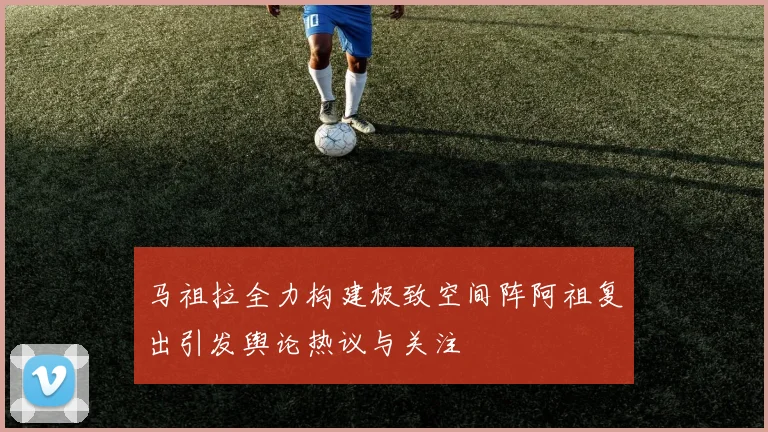 马祖拉全力构建极致空间阵阿祖复出引发舆论热议与关注