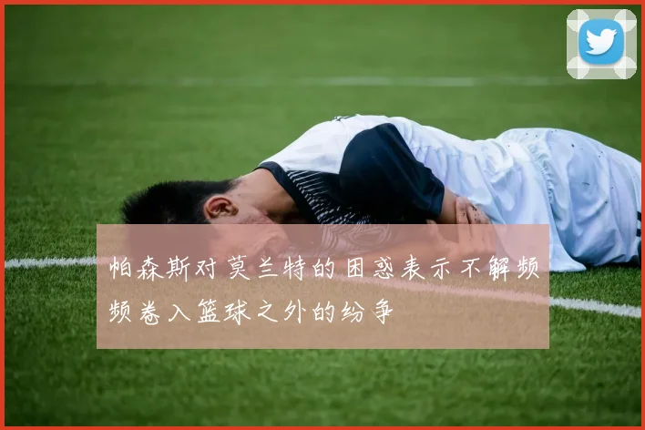 帕森斯对莫兰特的困惑表示不解频频卷入篮球之外的纷争