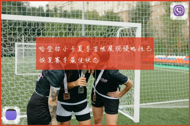 哈登称小卡夏季苦练展现侵略性已恢复赛季最佳状态