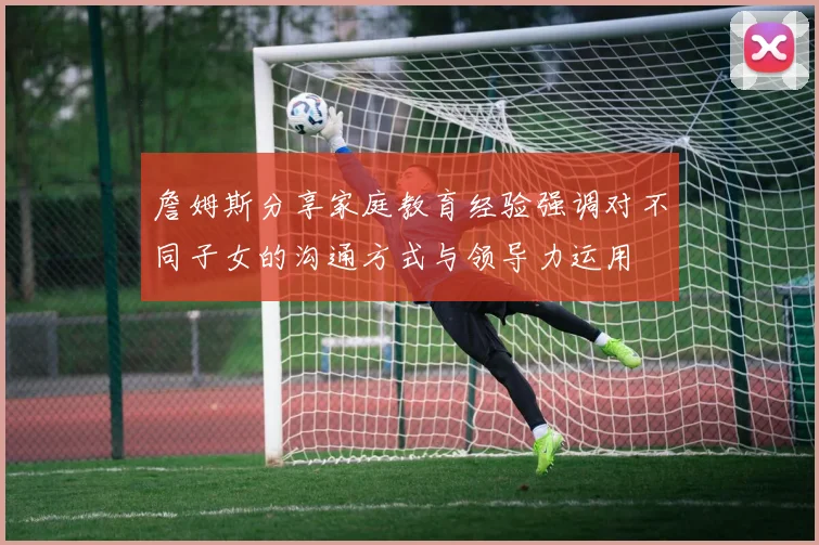詹姆斯分享家庭教育经验强调对不同子女的沟通方式与领导力运用