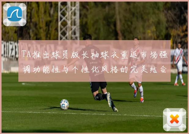 TA推出球员版长袖球衣重返市场强调功能性与个性化风格的完美结合