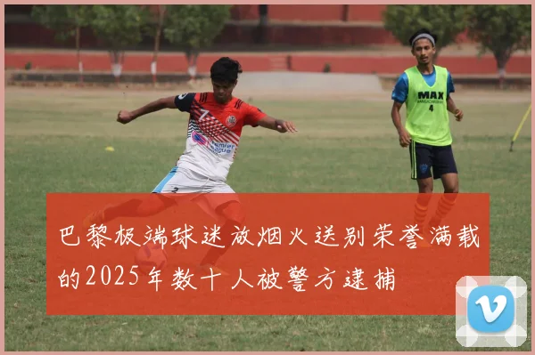 巴黎极端球迷放烟火送别荣誉满载的2025年数十人被警方逮捕