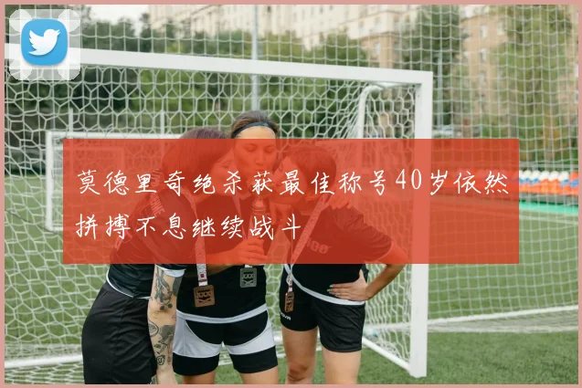 莫德里奇绝杀获最佳称号40岁依然拼搏不息继续战斗