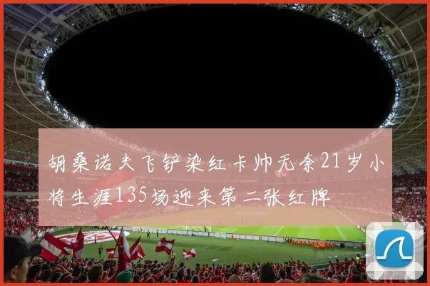胡桑诺夫飞铲染红卡帅无奈21岁小将生涯135场迎来第二张红牌