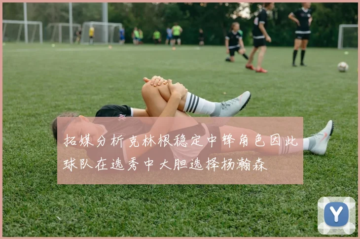 拓媒分析克林根稳定中锋角色因此球队在选秀中大胆选择杨瀚森