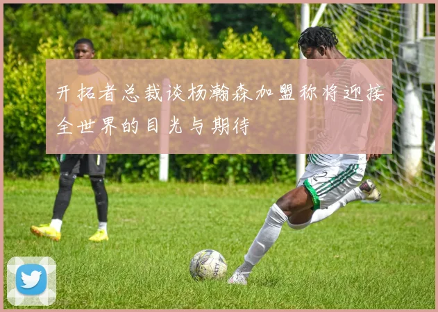 开拓者总裁谈杨瀚森加盟称将迎接全世界的目光与期待