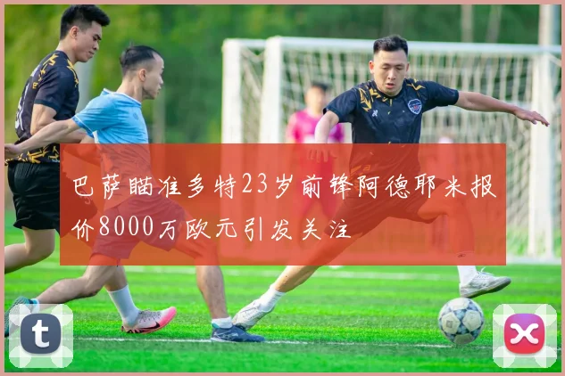 巴萨瞄准多特23岁前锋阿德耶米报价8000万欧元引发关注