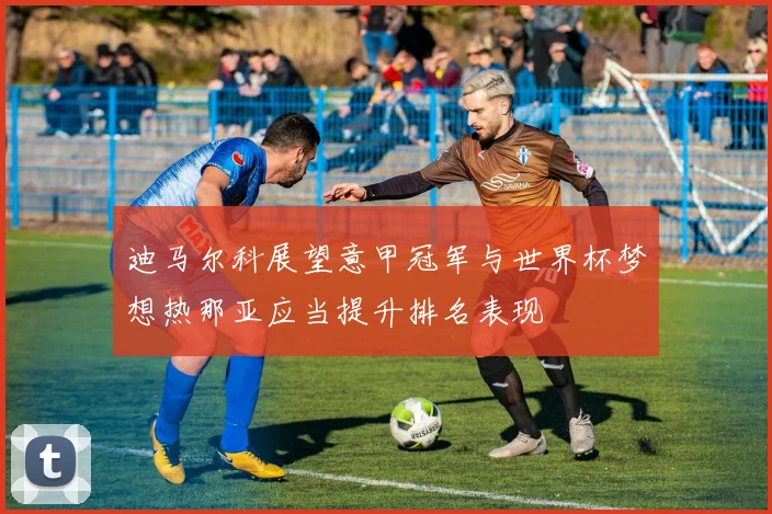 迪马尔科展望意甲冠军与世界杯梦想热那亚应当提升排名表现