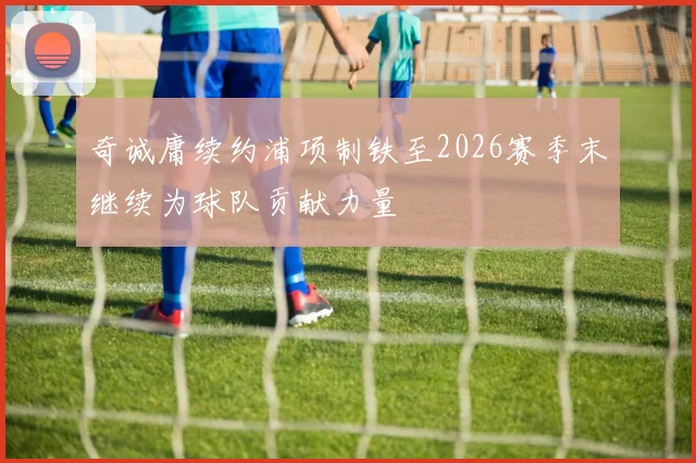 奇诚庸续约浦项制铁至2026赛季末继续为球队贡献力量