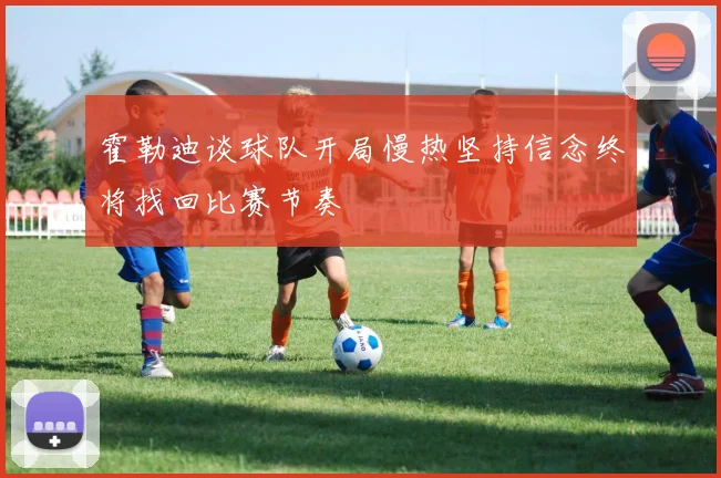 霍勒迪谈球队开局慢热坚持信念终将找回比赛节奏