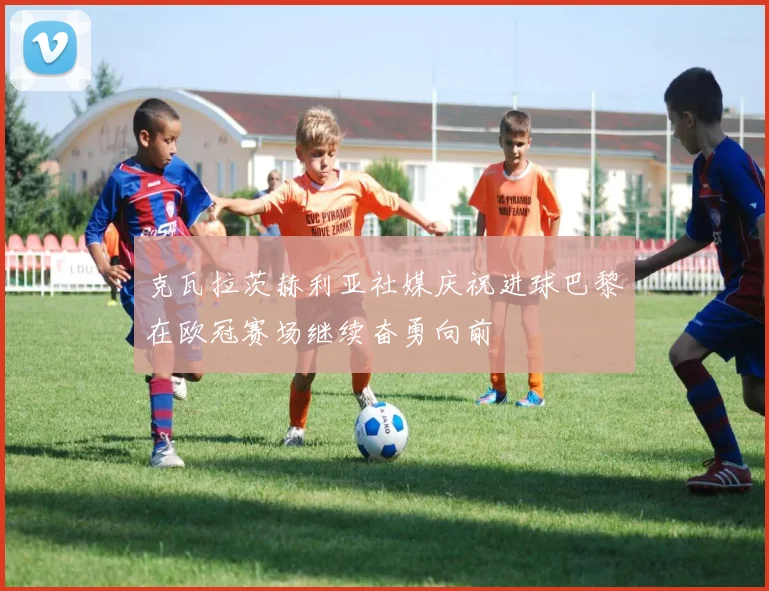 克瓦拉茨赫利亚社媒庆祝进球巴黎在欧冠赛场继续奋勇向前