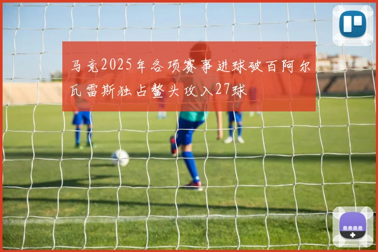 马竞2025年各项赛事进球破百阿尔瓦雷斯独占鳌头攻入27球