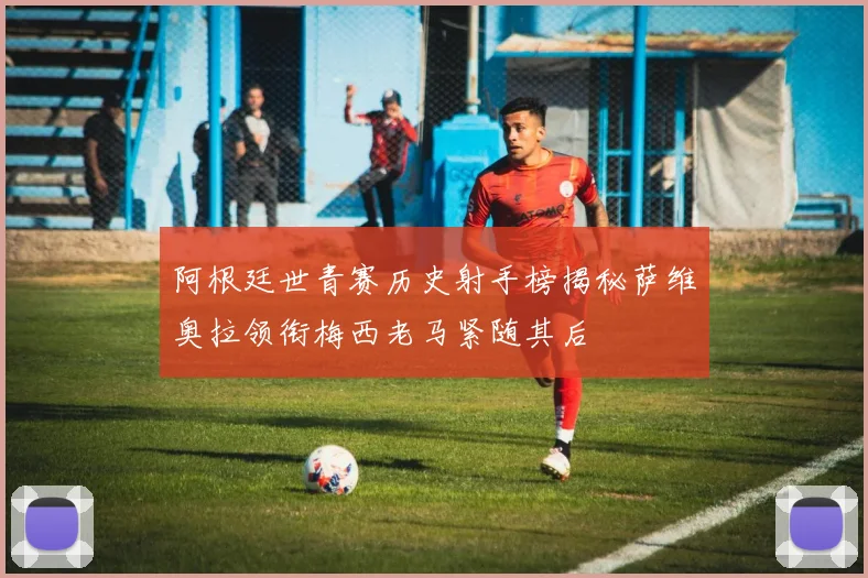阿根廷世青赛历史射手榜揭秘萨维奥拉领衔梅西老马紧随其后