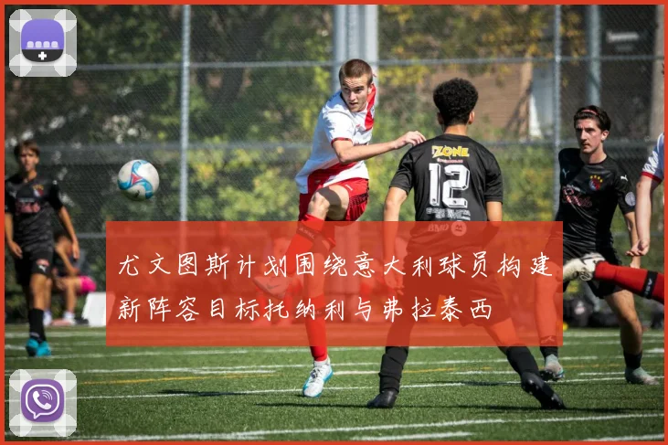 尤文图斯计划围绕意大利球员构建新阵容目标托纳利与弗拉泰西