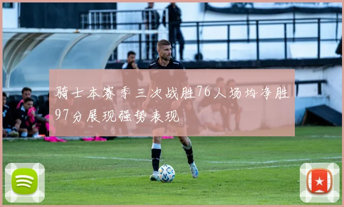 骑士本赛季三次战胜76人场均净胜97分展现强势表现