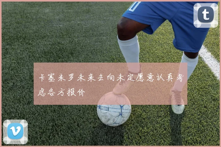 卡塞米罗未来去向未定愿意认真考虑各方报价