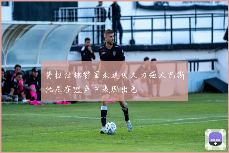 费拉拉称赞国米进攻火力强大巴斯托尼在嘘声中表现出色