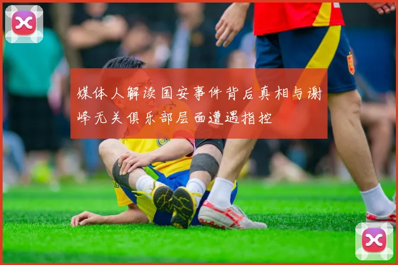 媒体人解读国安事件背后真相与谢峰无关俱乐部层面遭遇指控
