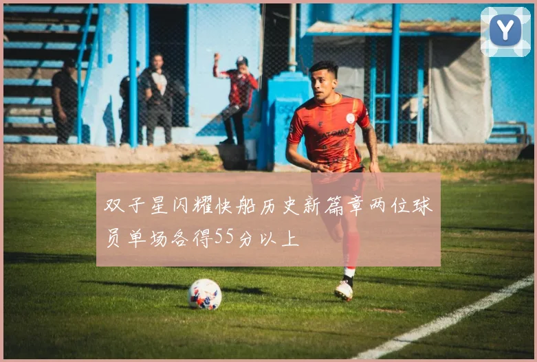 双子星闪耀快船历史新篇章两位球员单场各得55分以上