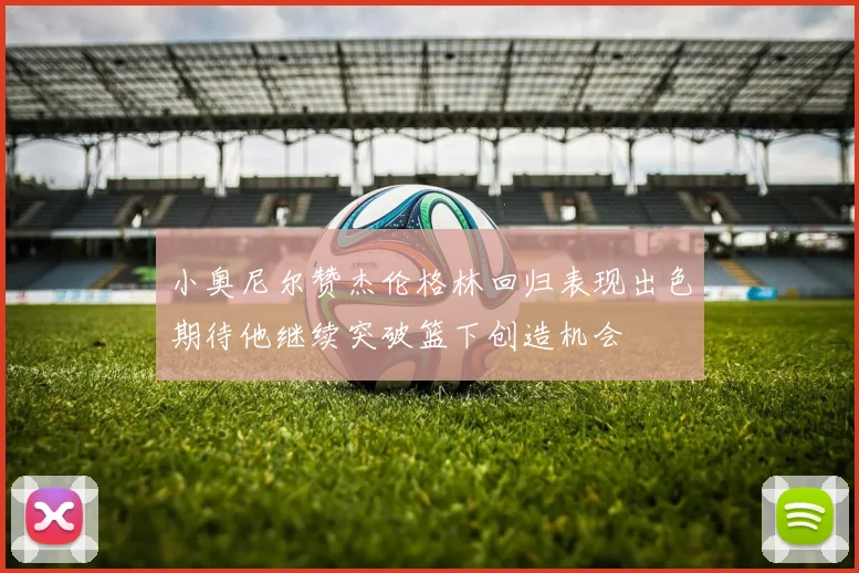 小奥尼尔赞杰伦格林回归表现出色期待他继续突破篮下创造机会
