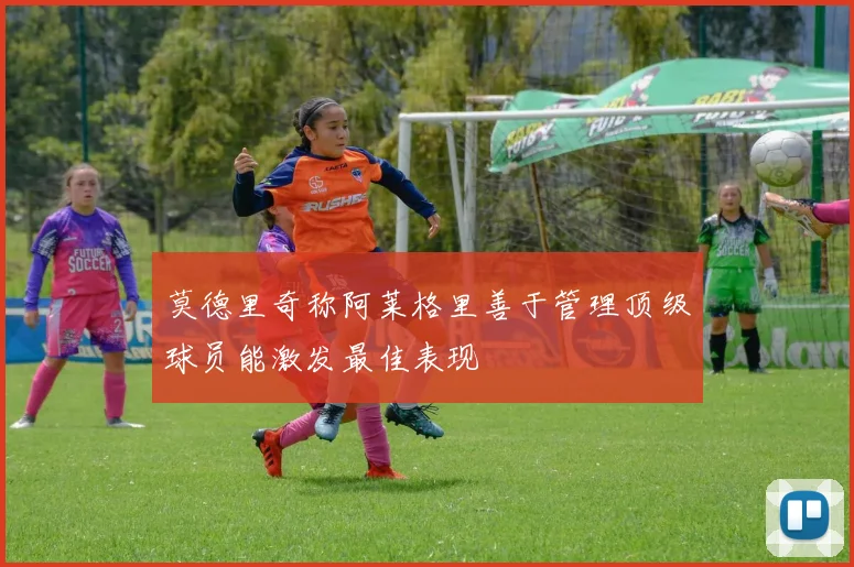 莫德里奇称阿莱格里善于管理顶级球员能激发最佳表现