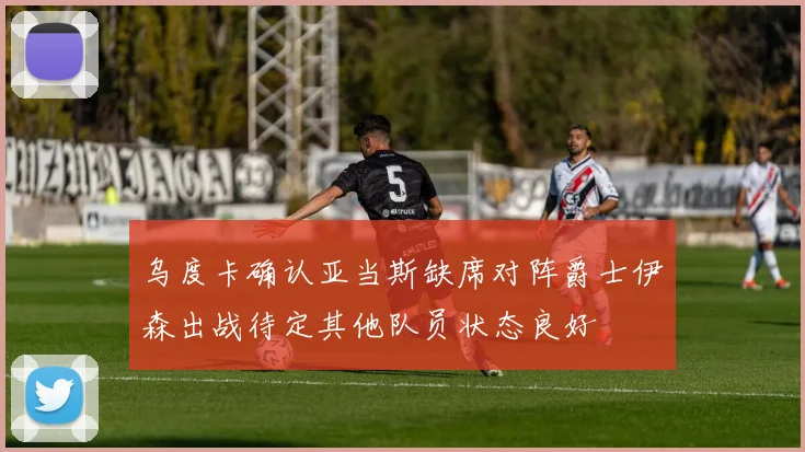 乌度卡确认亚当斯缺席对阵爵士伊森出战待定其他队员状态良好