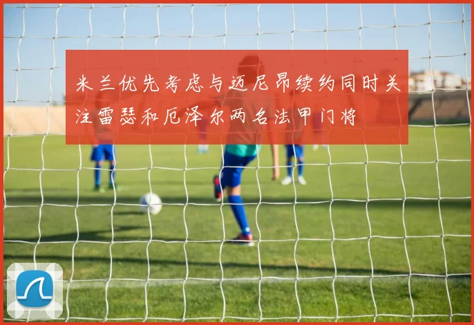 米兰优先考虑与迈尼昂续约同时关注雷瑟和厄泽尔两名法甲门将